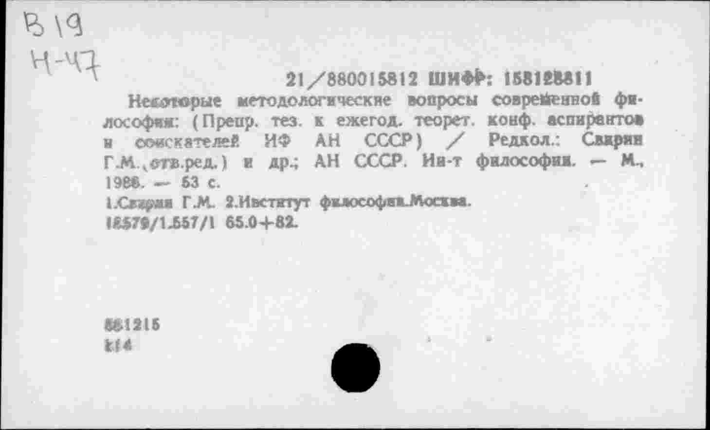 ﻿21/880015812 ШИФР: 158128811
Несотврые методологические вопросы современно« философия: (Препр. тез. к ежегод. теорет. конф, аспирантов и еоискятелей ИФ АН СССР) / Редкол.: Свирин Г.М.когв.ред.) и др^ АН СССР. Ии-т философии. — М., 1988. — S3 с.
ЕСвирмя ГАС 2.Ивститут фмософикМосма.
I&57P/1.557/1 65.0+82.
«81215 кН